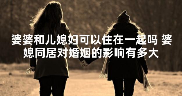 婆婆和儿媳妇可以住在一起吗 婆媳同居对婚姻的影响